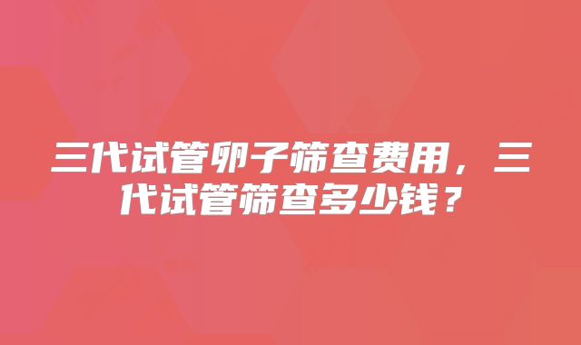三代试管卵子筛查费用，三代试管筛查多少钱？