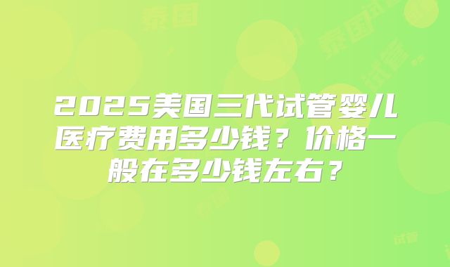 2025美国三代试管婴儿医疗费用多少钱？价格一般在多少钱左右？