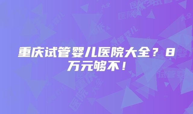 重庆试管婴儿医院大全？8万元够不！