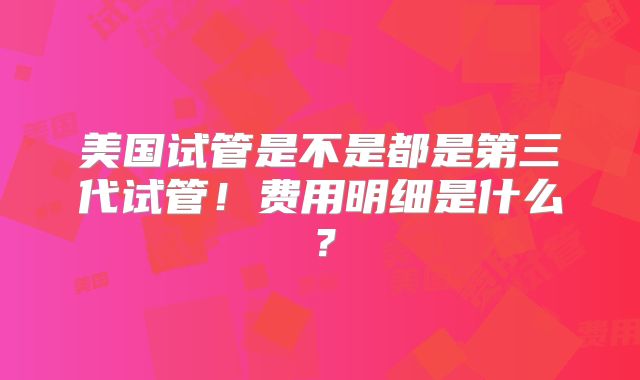 美国试管是不是都是第三代试管！费用明细是什么？