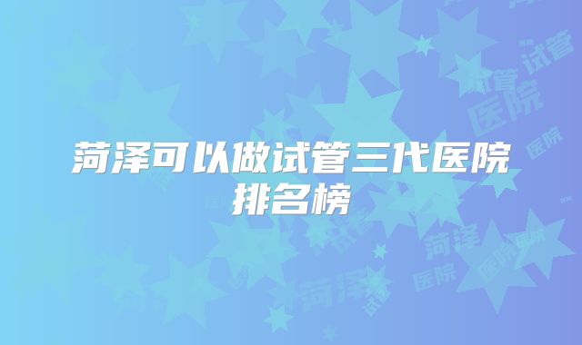 菏泽可以做试管三代医院排名榜