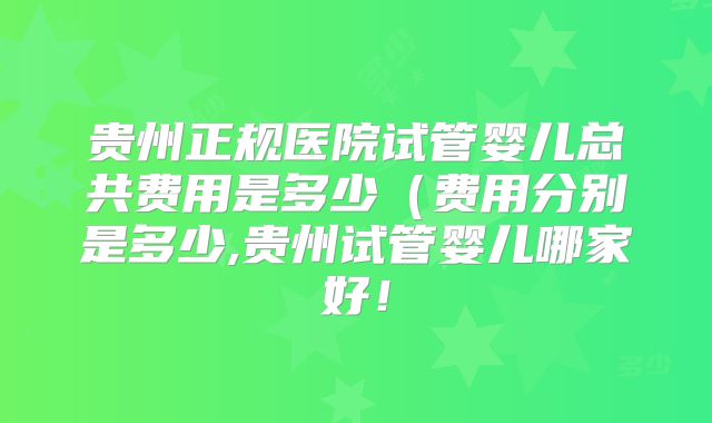 贵州正规医院试管婴儿总共费用是多少（费用分别是多少,贵州试管婴儿哪家好！