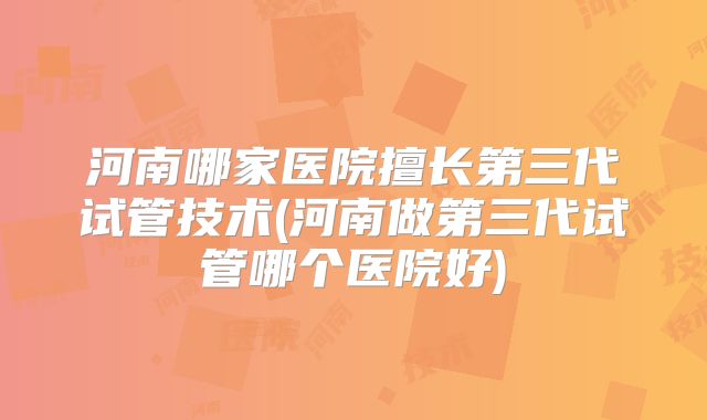 河南哪家医院擅长第三代试管技术(河南做第三代试管哪个医院好)