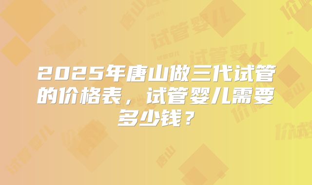 2025年唐山做三代试管的价格表,试管婴儿需要多少钱?
