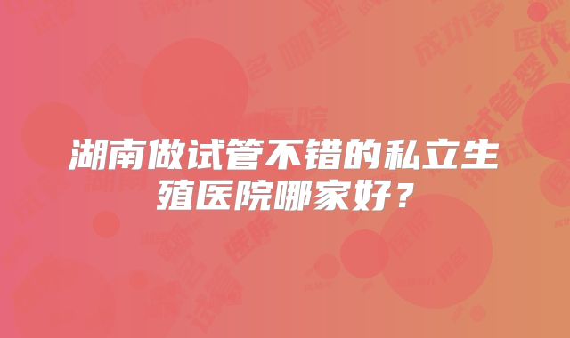 湖南做试管不错的私立生殖医院哪家好？