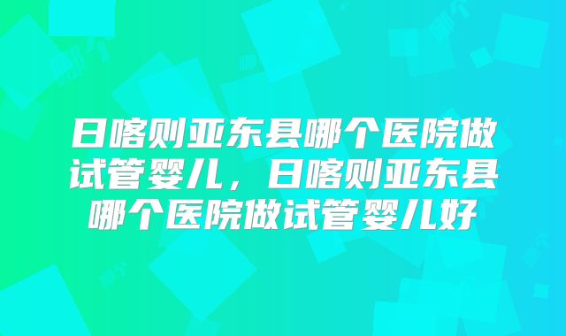 日喀则亚东县哪个医院做试管婴儿，日喀则亚东县哪个医院做试管婴儿好