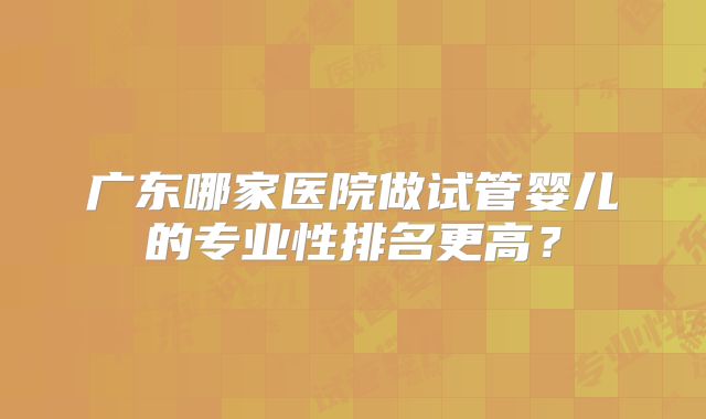 广东哪家医院做试管婴儿的专业性排名更高？