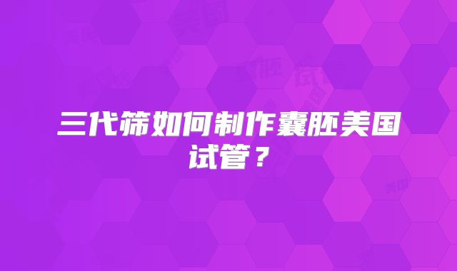 三代筛如何制作囊胚美国试管？