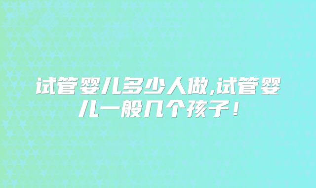 试管婴儿多少人做,试管婴儿一般几个孩子！