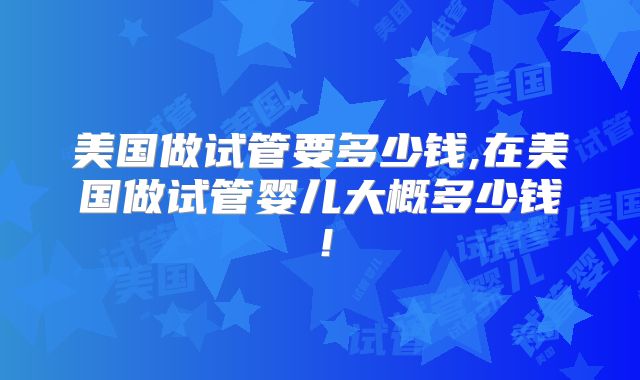 美国做试管要多少钱,在美国做试管婴儿大概多少钱！