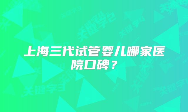上海三代试管婴儿哪家医院口碑？