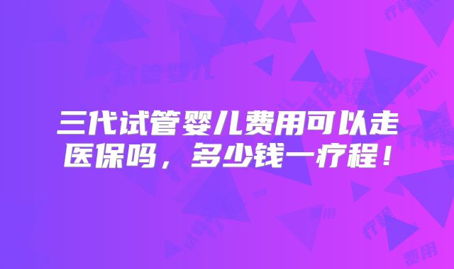 三代试管婴儿费用可以走医保吗，多少钱一疗程！