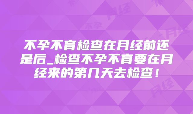 不孕不育检查在月经前还是后_检查不孕不育要在月经来的第几天去检查!