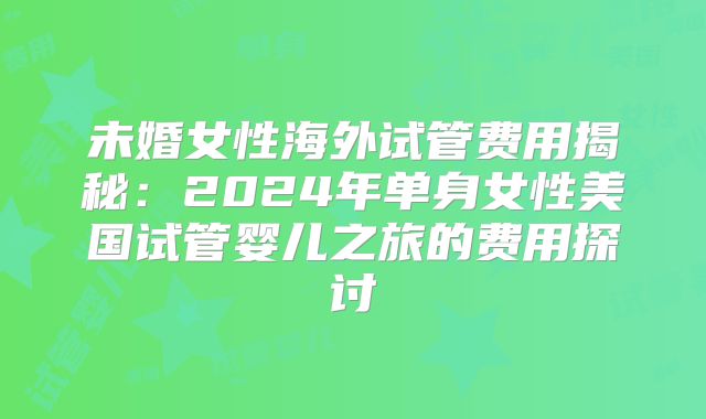 未婚女性海外试管费用揭秘：2024年单身女性美国试管婴儿之旅的费用探讨