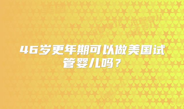 46岁更年期可以做美国试管婴儿吗？