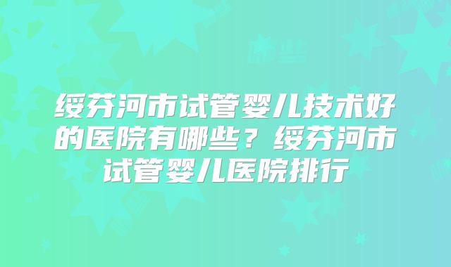 绥芬河市试管婴儿技术好的医院有哪些？绥芬河市试管婴儿医院排行