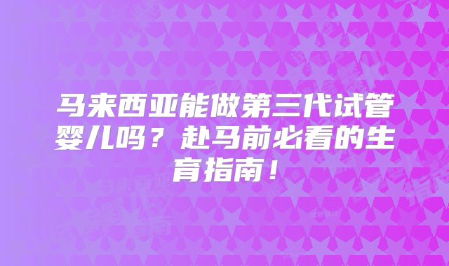 马来西亚能做第三代试管婴儿吗?赴马前必看的生育指南!