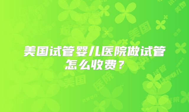 美国试管婴儿医院做试管怎么收费？