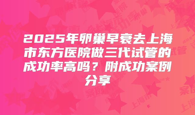 2025年卵巢早衰去上海市东方医院做三代试管的成功率高吗？附成功案例分享