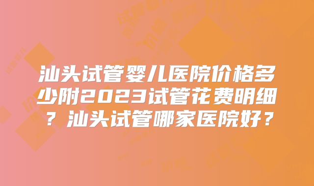 汕头试管婴儿医院价格多少附2023试管花费明细？汕头试管哪家医院好？