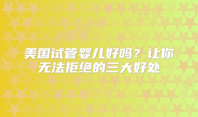 美国试管婴儿好吗？让你无法拒绝的三大好处