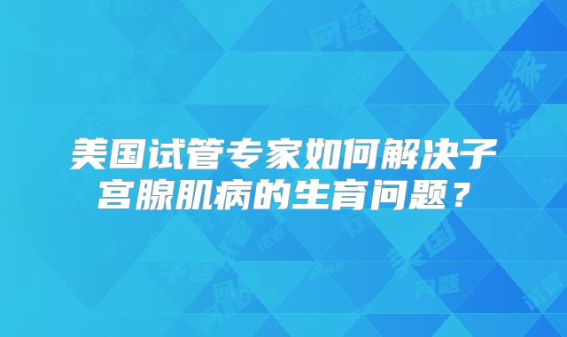 美国试管专家如何解决子宫腺肌病的生育问题？