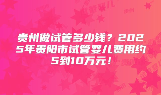 贵州做试管多少钱?2025年贵阳市试管婴儿费用约5到10万元!