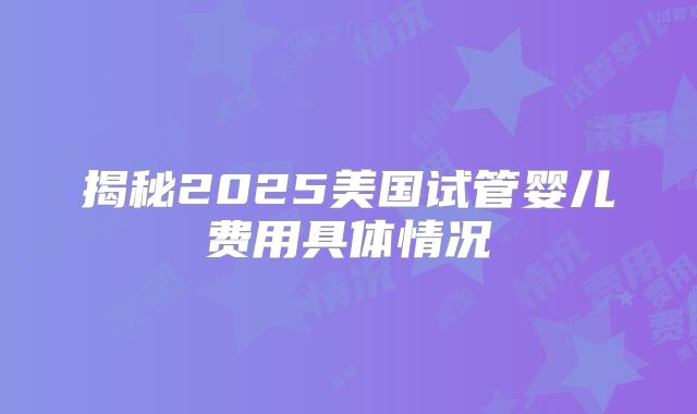 揭秘2025美国试管婴儿费用具体情况