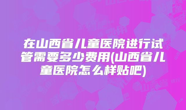 在山西省儿童医院进行试管需要多少费用(山西省儿童医院怎么样贴吧)