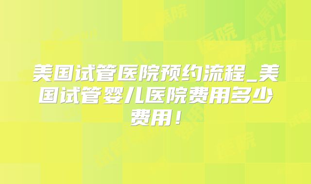 美国试管医院预约流程_美国试管婴儿医院费用多少费用！