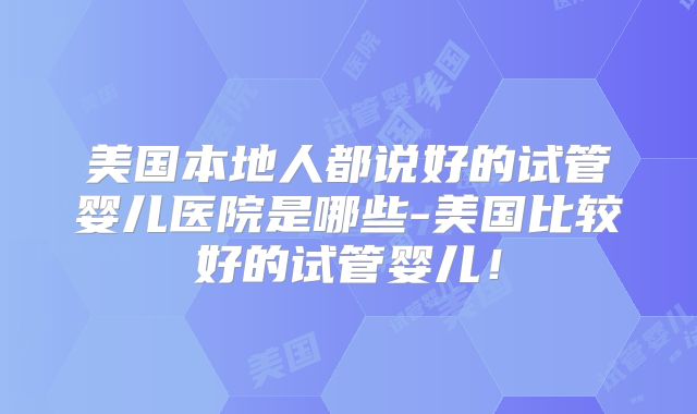美国本地人都说好的试管婴儿医院是哪些-美国比较好的试管婴儿！