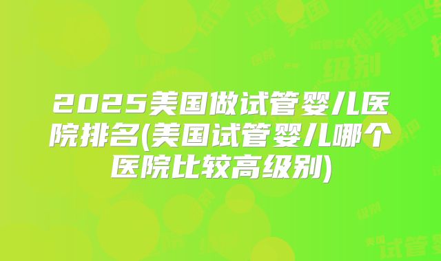 2025美国做试管婴儿医院排名(美国试管婴儿哪个医院比较高级别)