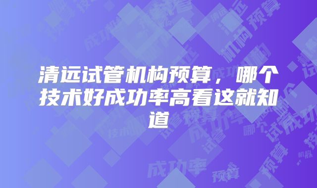 清远试管机构预算，哪个技术好成功率高看这就知道