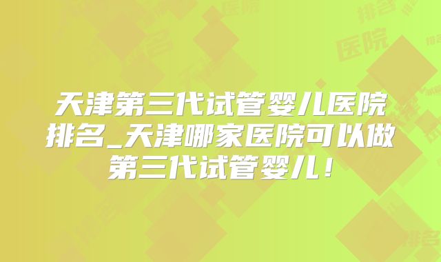 天津第三代试管婴儿医院排名_天津哪家医院可以做第三代试管婴儿！