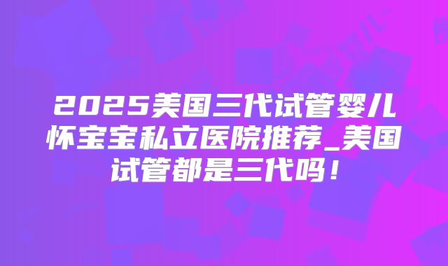 2025美国三代试管婴儿怀宝宝私立医院推荐_美国试管都是三代吗!