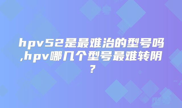 hpv52是最难治的型号吗,hpv哪几个型号最难转阴？