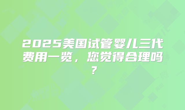 2025美国试管婴儿三代费用一览，您觉得合理吗？