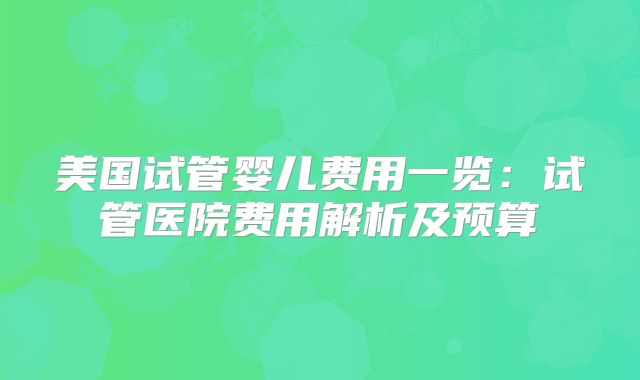 美国试管婴儿费用一览：试管医院费用解析及预算