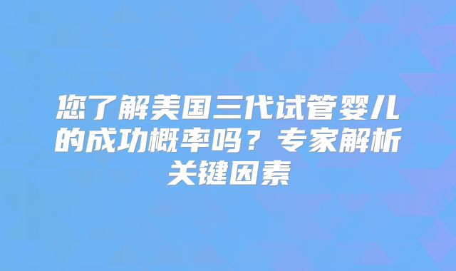 您了解美国三代试管婴儿的成功概率吗？专家解析关键因素