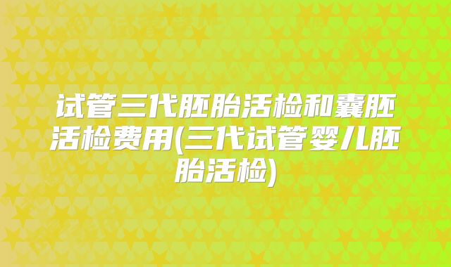 试管三代胚胎活检和囊胚活检费用(三代试管婴儿胚胎活检)