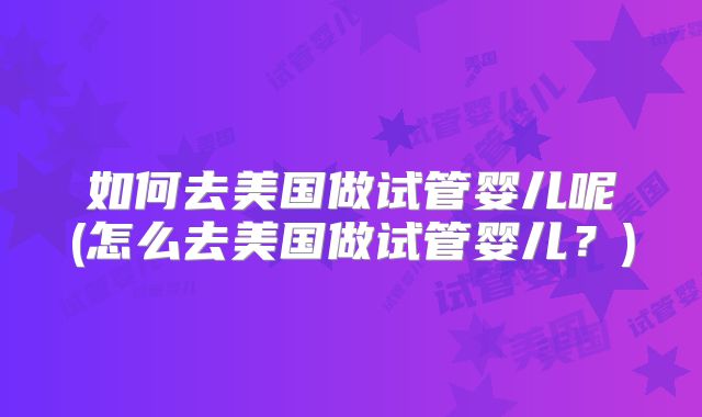 如何去美国做试管婴儿呢(怎么去美国做试管婴儿？)