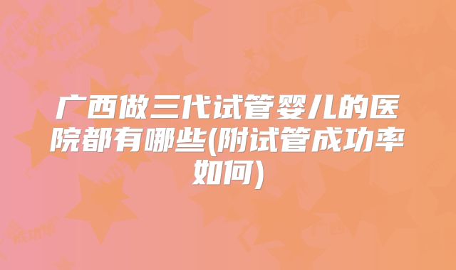 广西做三代试管婴儿的医院都有哪些(附试管成功率如何)