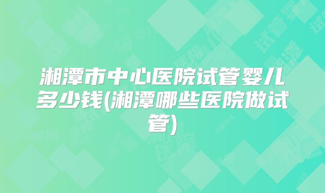 湘潭市中心医院试管婴儿多少钱(湘潭哪些医院做试管)