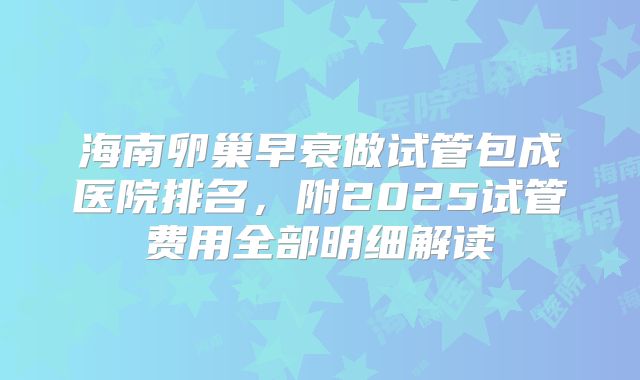 海南卵巢早衰做试管包成医院排名，附2025试管费用全部明细解读