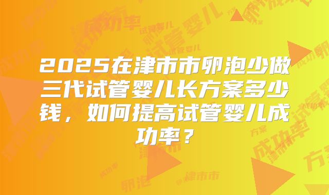 2025在津市市卵泡少做三代试管婴儿长方案多少钱，如何提高试管婴儿成功率？