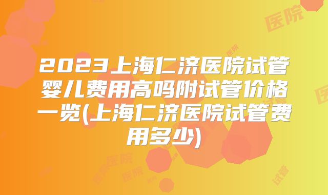 2023上海仁济医院试管婴儿费用高吗附试管价格一览(上海仁济医院试管费用多少)