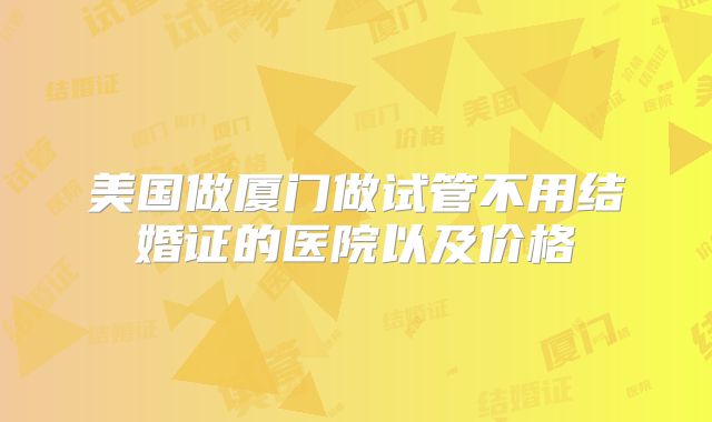 美国做厦门做试管不用结婚证的医院以及价格