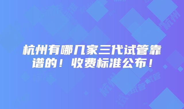 杭州有哪几家三代试管靠谱的！收费标准公布！