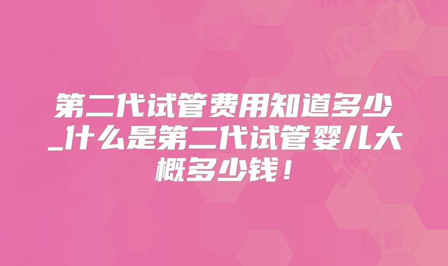 第二代试管费用知道多少_什么是第二代试管婴儿大概多少钱!