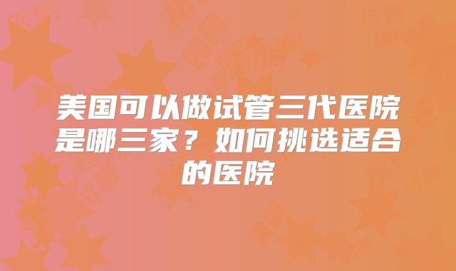 美国可以做试管三代医院是哪三家？如何挑选适合的医院